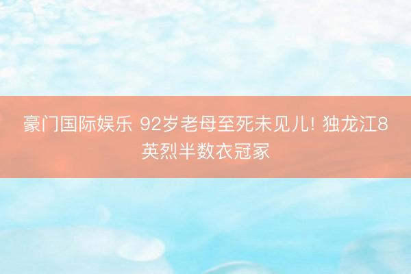 豪门国际娱乐 92岁老母至死未见儿! 独龙江8英烈半数衣冠冢