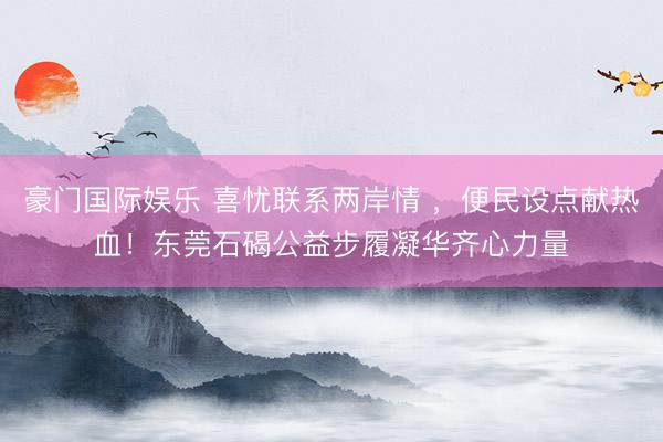 豪门国际娱乐 喜忧联系两岸情 ，便民设点献热血！东莞石碣公益步履凝华齐心力量