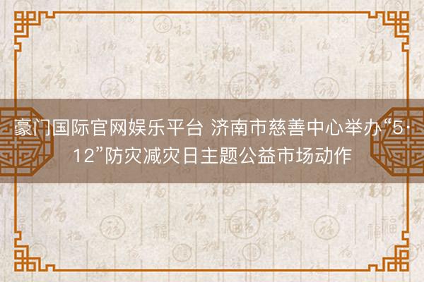 豪门国际官网娱乐平台 济南市慈善中心举办“5·12”防灾减灾日主题公益市场动作