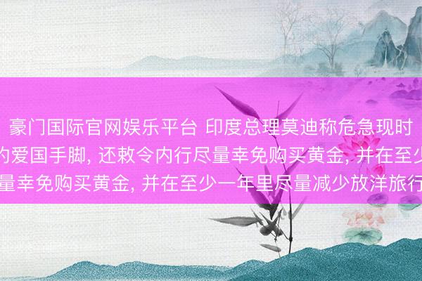 豪门国际官网娱乐平台 印度总理莫迪称危急现时少吃极少油等于极大的爱国手脚， 还敕令内行尽量幸免购买黄金， 并在至少一年里尽量减少放洋旅行