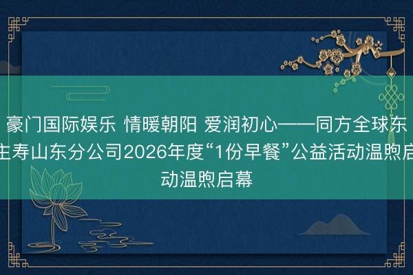 豪门国际娱乐 情暖朝阳 爱润初心——同方全球东谈主寿山东分公司2026年度“1份早餐”公益活动温煦启幕