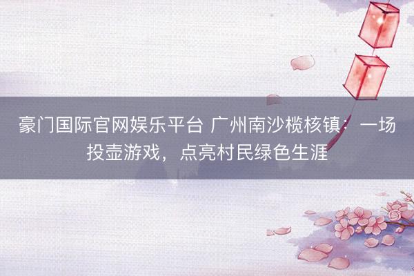 豪门国际官网娱乐平台 广州南沙榄核镇：一场投壶游戏，点亮村民绿色生涯
