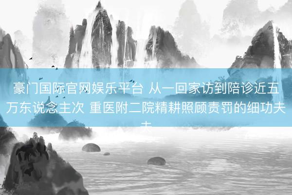 豪门国际官网娱乐平台 从一回家访到陪诊近五万东说念主次 重医附二院精耕照顾责罚的细功夫