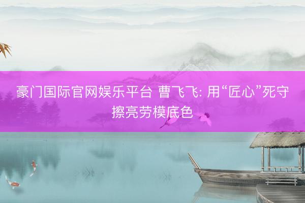 豪门国际官网娱乐平台 曹飞飞: 用“匠心”死守擦亮劳模底色