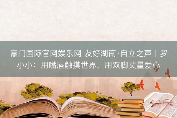 豪门国际官网娱乐网 友好湖南·自立之声丨罗小小：用嘴唇触摸世界，用双脚丈量爱心