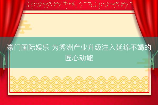 豪门国际娱乐 为秀洲产业升级注入延绵不竭的匠心动能