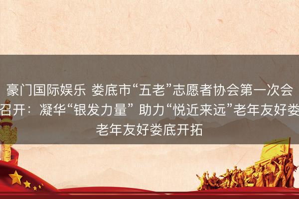 豪门国际娱乐 娄底市“五老”志愿者协会第一次会员大会召开：凝华“银发力量” 助力“悦近来远”老年友好娄底开拓