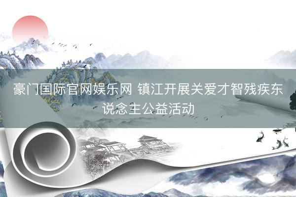 豪门国际官网娱乐网 镇江开展关爱才智残疾东说念主公益活动