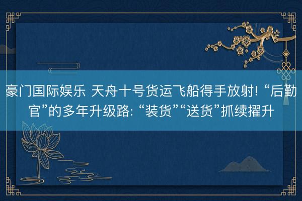 豪门国际娱乐 天舟十号货运飞船得手放射! “后勤官”的多年升级路: “装货”“送货”抓续擢升