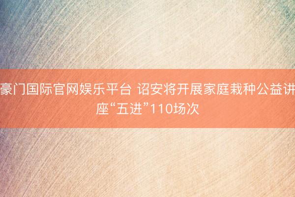 豪门国际官网娱乐平台 诏安将开展家庭栽种公益讲座“五进”110场次