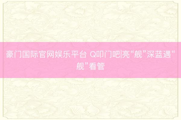 豪门国际官网娱乐平台 Q叩门吧|亮“舰”深蓝遇“舰”看管