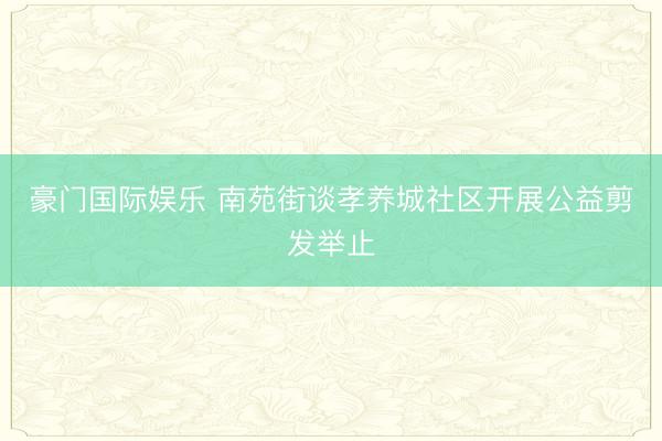 豪门国际娱乐 南苑街谈孝养城社区开展公益剪发举止