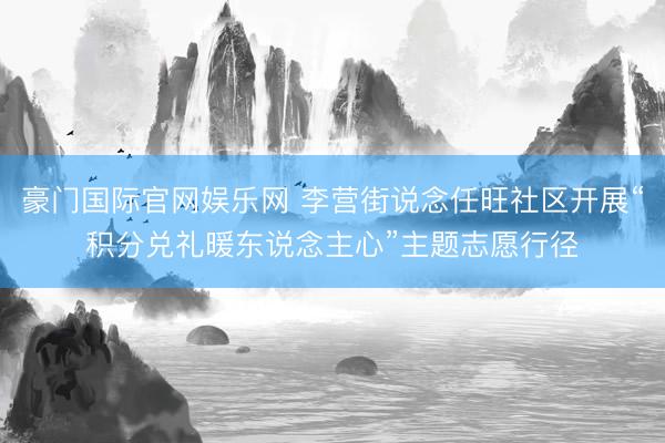 豪门国际官网娱乐网 李营街说念任旺社区开展“积分兑礼暖东说念主心”主题志愿行径