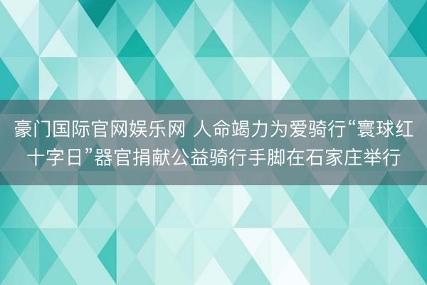 豪门国际官网娱乐网 人命竭力为爱骑行“寰球红十字日”器官捐献公益骑行手脚在石家庄举行