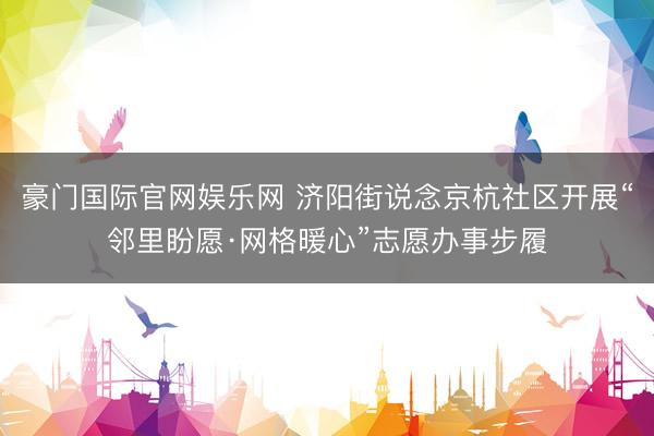 豪门国际官网娱乐网 济阳街说念京杭社区开展“邻里盼愿·网格暖心”志愿办事步履