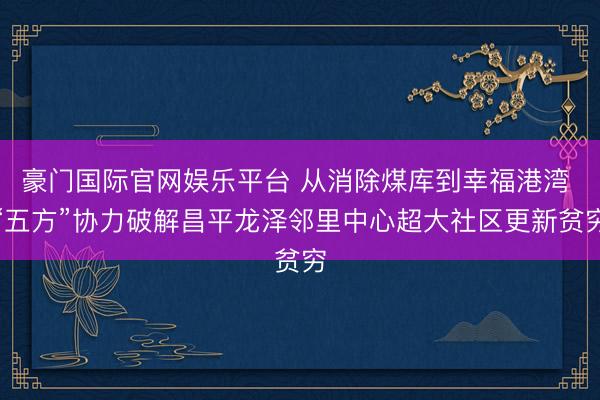 豪门国际官网娱乐平台 从消除煤库到幸福港湾 “五方”协力破解昌平龙泽邻里中心超大社区更新贫穷