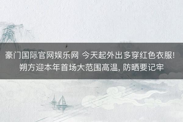 豪门国际官网娱乐网 今天起外出多穿红色衣服! 朔方迎本年首场大范围高温， 防晒要记牢