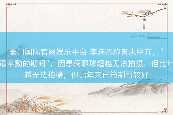 豪门国际官网娱乐平台 李连杰称曾患甲亢，“是东说念主生中最辛勤的期间”，因患病眼球超越无法拍摄，但比年来已箝制得较好