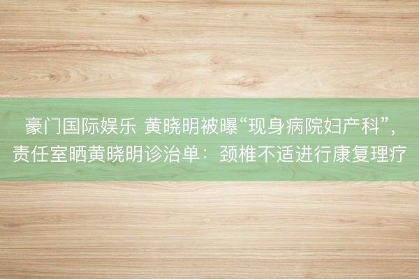 豪门国际娱乐 黄晓明被曝“现身病院妇产科”，责任室晒黄晓明诊治单：颈椎不适进行康复理疗