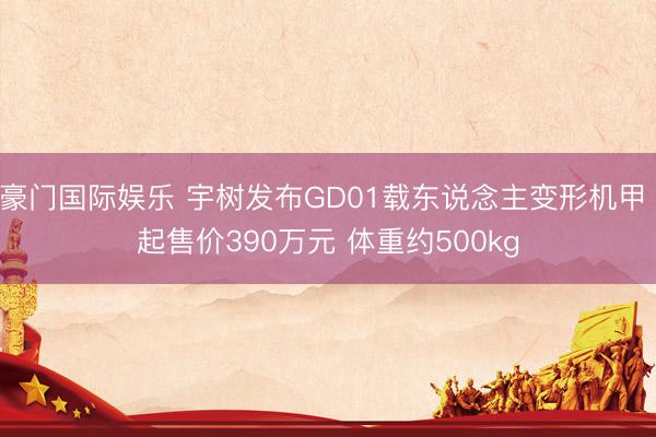 豪门国际娱乐 宇树发布GD01载东说念主变形机甲 起售价390万元 体重约500kg