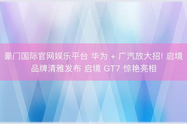 豪门国际官网娱乐平台 华为 + 广汽放大招! 启境品牌清雅发布 启境 GT7 惊艳亮相