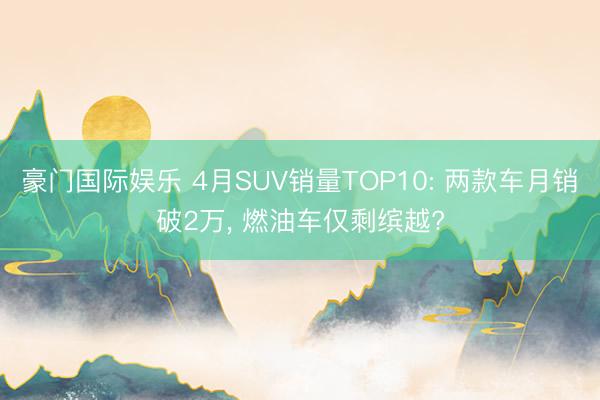 豪门国际娱乐 4月SUV销量TOP10: 两款车月销破2万， 燃油车仅剩缤越?