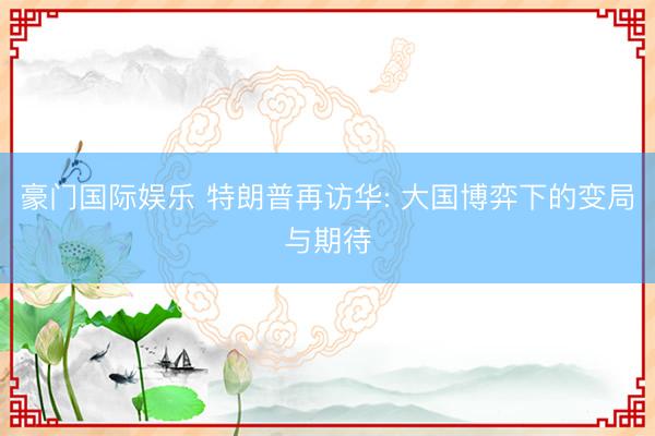 豪门国际娱乐 特朗普再访华: 大国博弈下的变局与期待