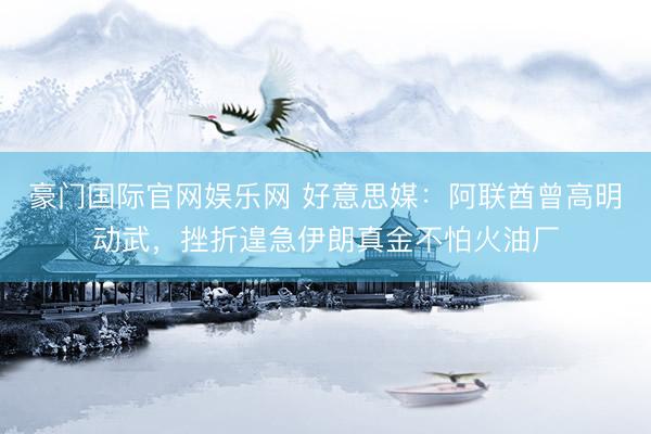 豪门国际官网娱乐网 好意思媒：阿联酋曾高明动武，挫折遑急伊朗真金不怕火油厂