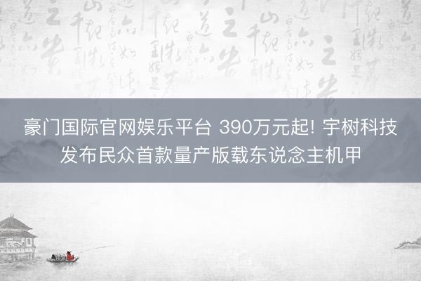 豪门国际官网娱乐平台 390万元起! 宇树科技发布民众首款量产版载东说念主机甲