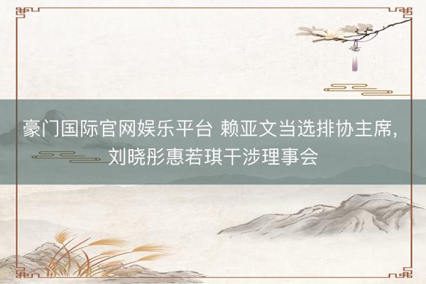 豪门国际官网娱乐平台 赖亚文当选排协主席， 刘晓彤惠若琪干涉理事会