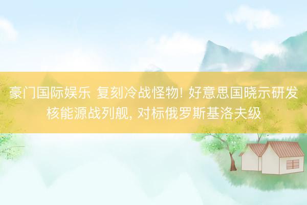 豪门国际娱乐 复刻冷战怪物! 好意思国晓示研发核能源战列舰， 对标俄罗斯基洛夫级