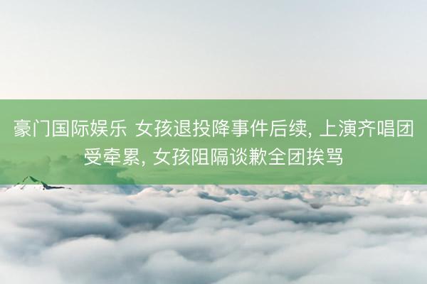 豪门国际娱乐 女孩退投降事件后续， 上演齐唱团受牵累， 女孩阻隔谈歉全团挨骂