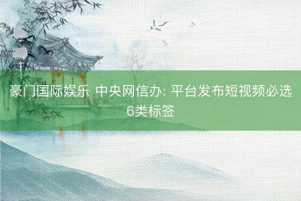 豪门国际娱乐 中央网信办: 平台发布短视频必选6类标签