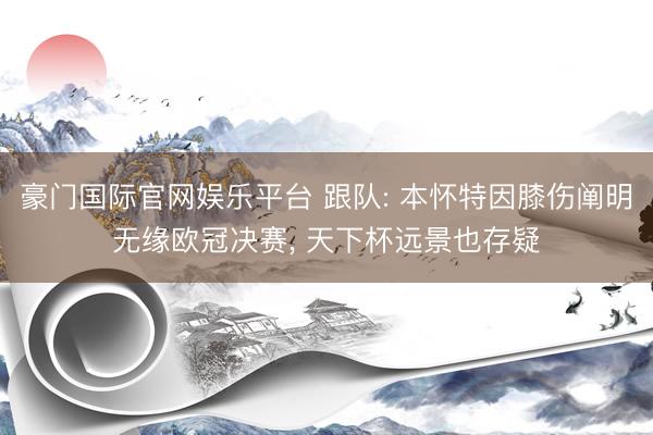 豪门国际官网娱乐平台 跟队: 本怀特因膝伤阐明无缘欧冠决赛， 天下杯远景也存疑
