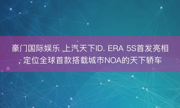 豪门国际娱乐 上汽天下ID. ERA 5S首发亮相， 定位全球首款搭载城市NOA的天下轿车