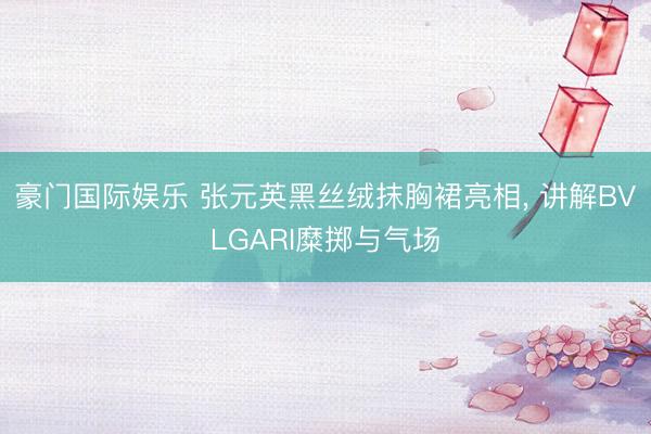 豪门国际娱乐 张元英黑丝绒抹胸裙亮相， 讲解BVLGARI糜掷与气场