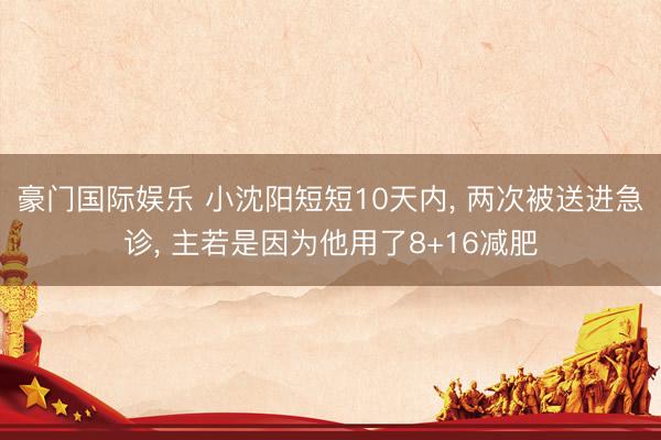 豪门国际娱乐 小沈阳短短10天内， 两次被送进急诊， 主若是因为他用了8+16减肥