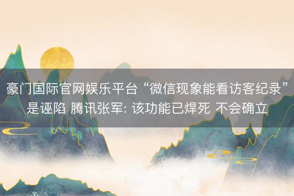 豪门国际官网娱乐平台 “微信现象能看访客纪录”是诬陷 腾讯张军: 该功能已焊死 不会确立