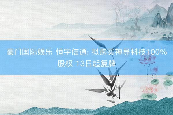 豪门国际娱乐 恒宇信通: 拟购买神导科技100%股权 13日起复牌