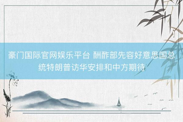 豪门国际官网娱乐平台 酬酢部先容好意思国总统特朗普访华安排和中方期待