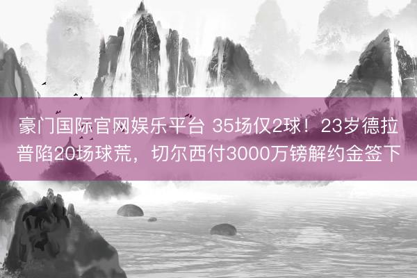 豪门国际官网娱乐平台 35场仅2球！23岁德拉普陷20场球荒，切尔西付3000万镑解约金签下