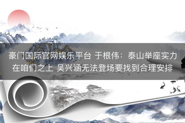 豪门国际官网娱乐平台 于根伟：泰山举座实力在咱们之上 吴兴涵无法登场要找到合理安排