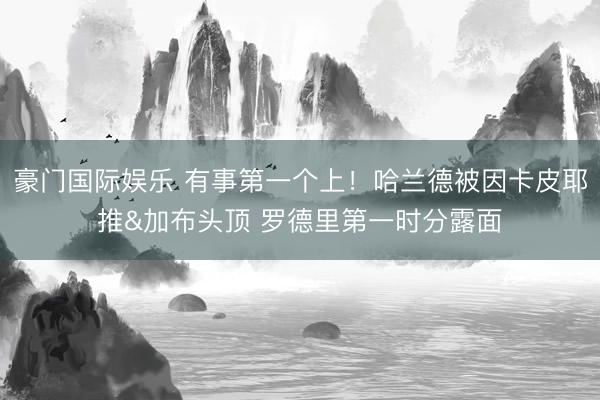 豪门国际娱乐 有事第一个上!哈兰德被因卡皮耶推&加布头顶 罗德里第一时分露面
