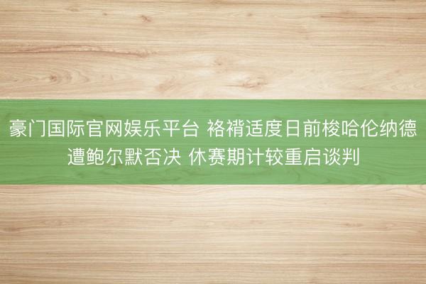 豪门国际官网娱乐平台 袼褙适度日前梭哈伦纳德遭鲍尔默否决 休赛期计较重启谈判