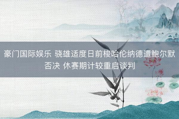 豪门国际娱乐 骁雄适度日前梭哈伦纳德遭鲍尔默否决 休赛期计较重启谈判