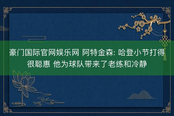 豪门国际官网娱乐网 阿特金森: 哈登小节打得很聪惠 他为球队带来了老练和冷静