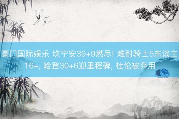 豪门国际娱乐 坎宁安39+9燃尽! 难耐骑士5东谈主16+， 哈登30+6迎里程碑， 杜伦被弃用