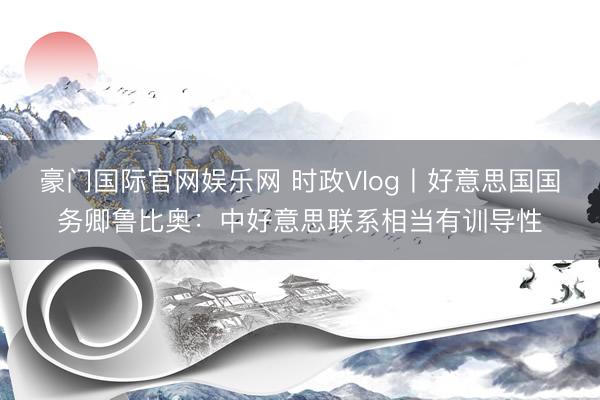 豪门国际官网娱乐网 时政Vlog丨好意思国国务卿鲁比奥：中好意思联系相当有训导性