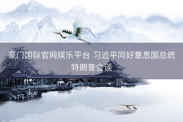 豪门国际官网娱乐平台 习近平同好意思国总统特朗普会谈