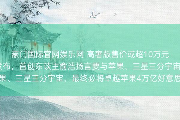 豪门国际官网娱乐网 高奢版售价或超10万元！追觅手机瞻望本年发布，首创东谈主俞浩扬言要与苹果、三星三分宇宙，最终必将卓越苹果4万亿好意思元市值